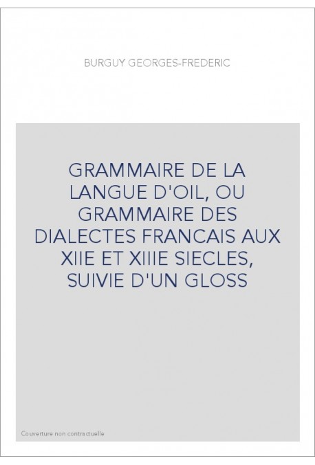 GRAMMAIRE DE LA LANGUE D'OIL, OU GRAMMAIRE DES DIALECTES FRANCAIS AUX XIIE ET XIIIE SIECLES, SUIVIE D'UN GLOSS