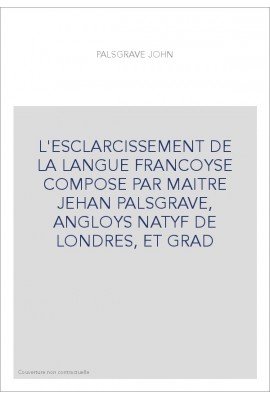 L'ESCLARCISSEMENT DE LA LANGUE FRANCOYSE COMPOSE PAR MAITRE JEHAN PALSGRAVE, ANGLOYS NATYF DE LONDRES, ET GRAD